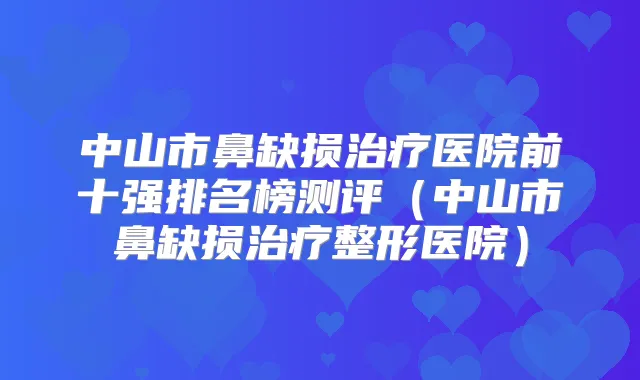 中山市鼻缺损医院前十强排名榜测评（中山市鼻缺损整形医院）