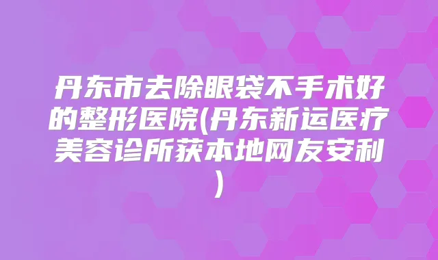 丹东市去除眼袋不手术好的整形医院(丹东新运医疗美容诊所获本地网友安利)