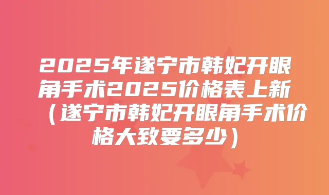 2025年遂宁市韩妃开眼角手术2025价格表上新(遂宁市韩妃开眼角手术价格大致要多少)