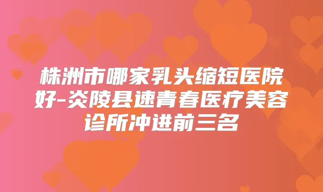 株洲市哪家乳头缩短医院好-炎陵县速青春医疗美容诊所冲进前三名