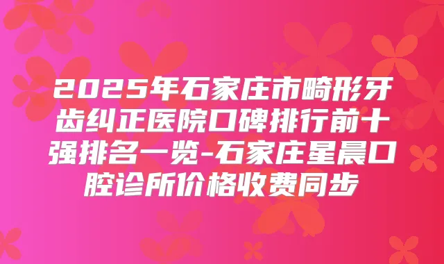 2025年石家庄市畸形牙齿纠正医院口碑排行前十强排名一览-石家庄星晨口腔诊所价格收费同步