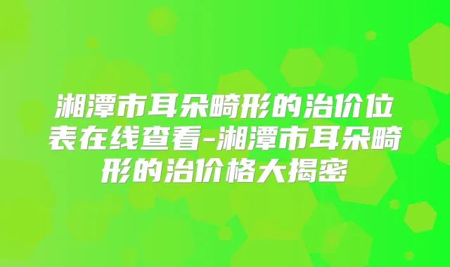 湘潭市耳朵畸形的治价位表在线查看-湘潭市耳朵畸形的治价格大揭密