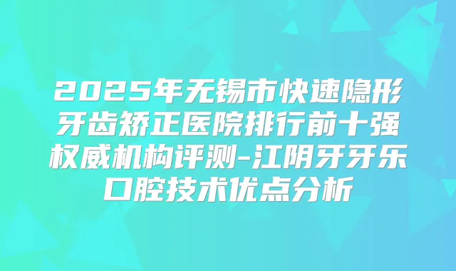 2025年无锡市快速隐形牙齿矫正医院排行前十强机构评测-江阴牙牙乐口腔技术优点分析