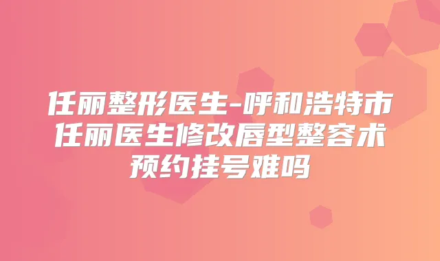 任丽整形医生-呼和浩特市任丽医生修改唇型整容术预约挂号难吗