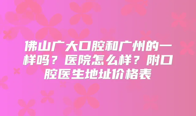 佛山广大口腔和广州的一样吗?医院怎么样?附口腔医生地址价格表