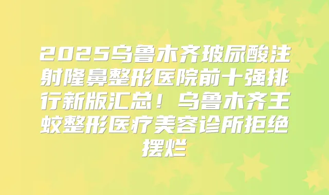 2025乌鲁木齐玻尿酸注射隆鼻整形医院前十强排行新版汇总！乌鲁木齐王蛟整形医疗美容诊所拒绝摆烂