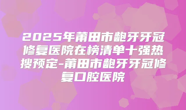 2025年莆田市龅牙牙冠修复医院在榜清单十强热搜预定-莆田市龅牙牙冠修复口腔医院