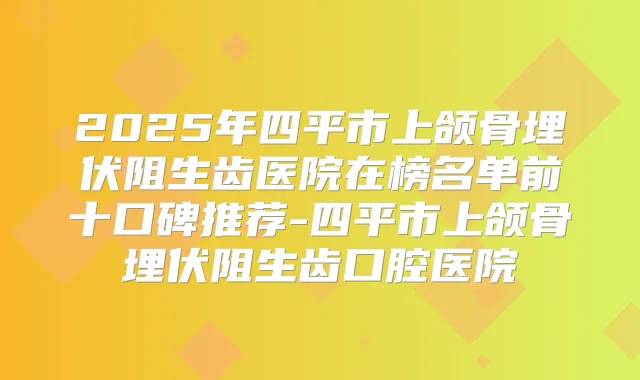 2025年四平市上颌骨埋伏阻生齿医院在榜名单前十口碑推荐-四平市上颌骨埋伏阻生齿口腔医院