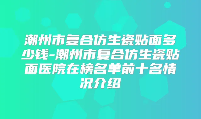 潮州市复合仿生瓷贴面多少钱-潮州市复合仿生瓷贴面医院在榜名单前十名情况介绍