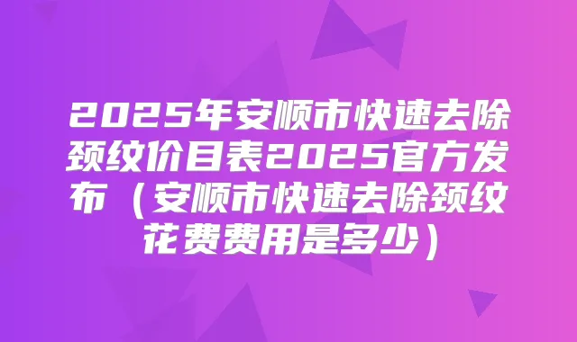2025年安顺市快速去除颈纹价目表2025官方发布（安顺市快速去除颈纹花费费用是多少）