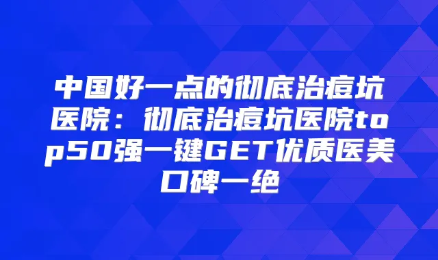 中国好一点的彻底治痘坑医院:彻底治痘坑医院top50强一键GET优质医美口碑一绝