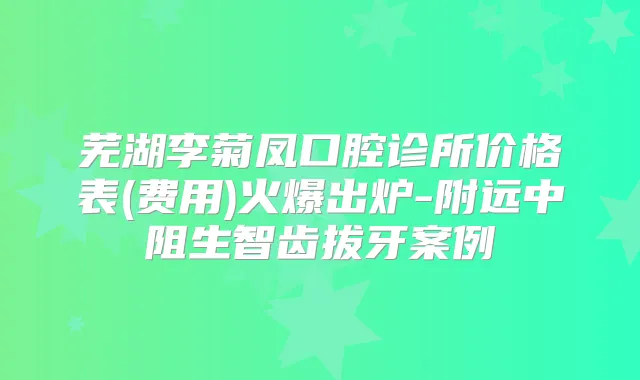 芜湖李菊凤口腔诊所价格表(费用)火爆出炉-附远中阻生智齿拔牙案例