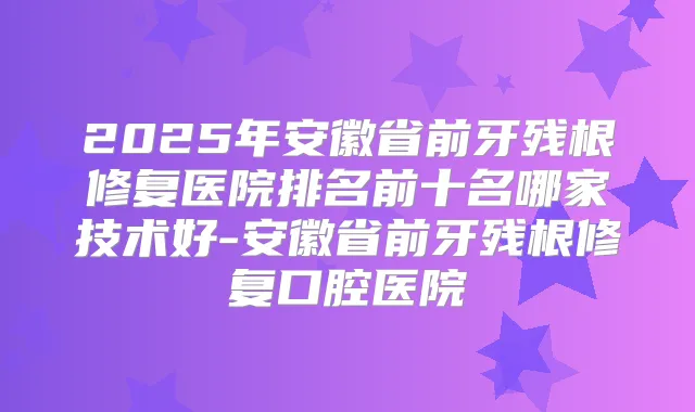 2025年安徽省前牙残根修复医院排名前十名哪家技术好-安徽省前牙残根修复口腔医院