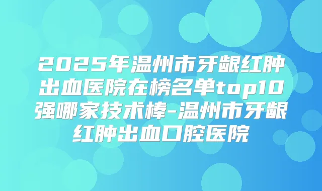 2025年温州市牙龈红肿出血医院在榜名单top10强哪家技术棒-温州市牙龈红肿出血口腔医院