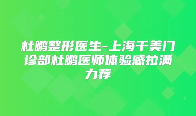 杜鹏整形医生-上海千美门诊部杜鹏医师体验感拉满力荐
