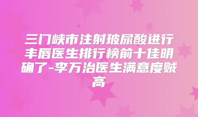 三门峡市注射玻尿酸进行丰唇医生排行榜前十佳明确了-李万治医生满意度贼高