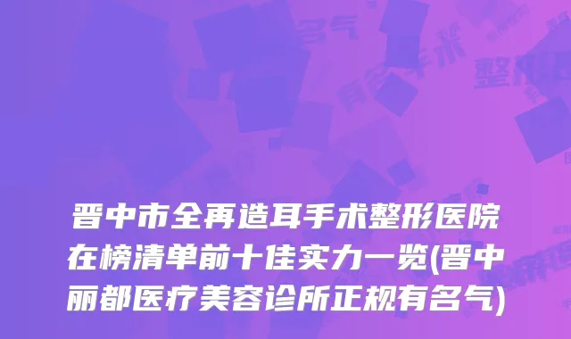 晋中市全再造耳手术整形医院在榜清单前十佳实力一览(晋中丽都医疗美容诊所正规有名气)