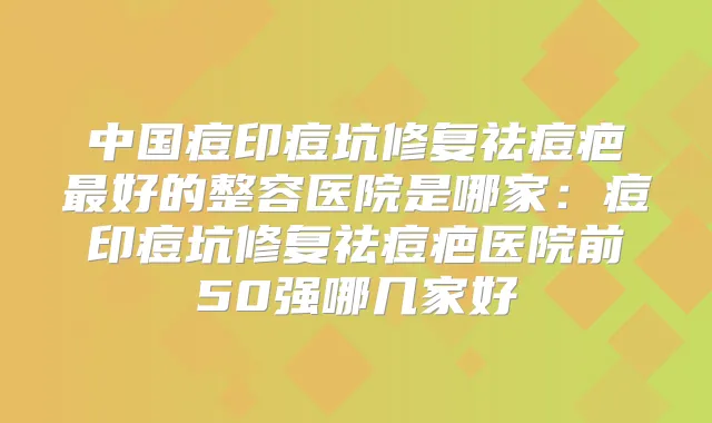 中国痘印痘坑修复祛痘疤好的整容医院是哪家:痘印痘坑修复祛痘疤医院前50强哪几家好