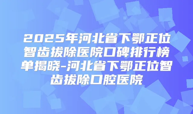 2025年河北省下鄂正位智齿拔除医院口碑排行榜单揭晓-河北省下鄂正位智齿拔除口腔医院