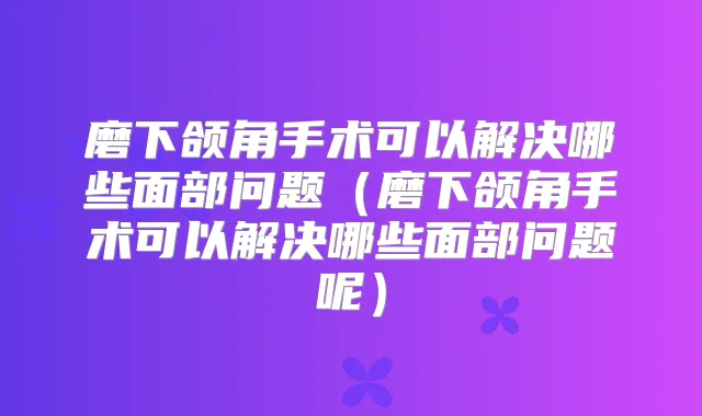 磨下颌角手术可以解决哪些面部问题（磨下颌角手术可以解决哪些面部问题呢）