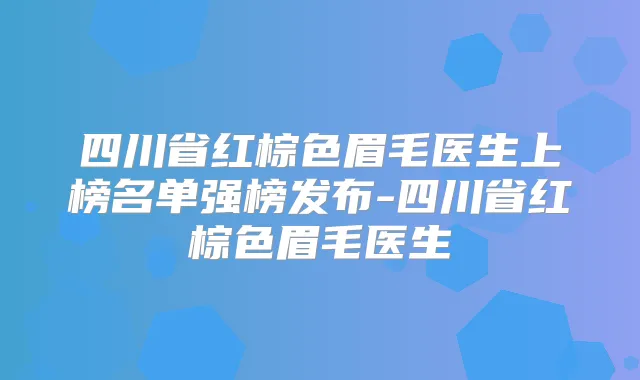 四川省红棕色眉毛医生上榜名单强榜发布-四川省红棕色眉毛医生