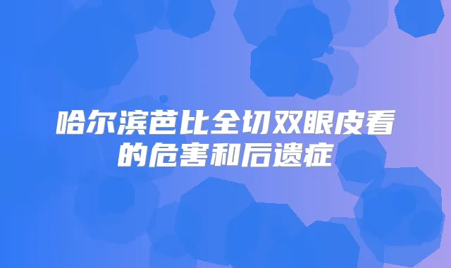 哈尔滨芭比全切双眼皮看的危害和后遗症