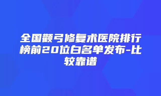 全国颧弓修复术医院排行榜前20位白名单发布-比较靠谱
