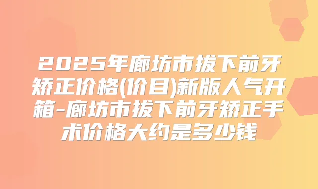 2025年廊坊市拔下前牙矫正价格(价目)新版人气开箱-廊坊市拔下前牙矫正手术价格大约是多少钱