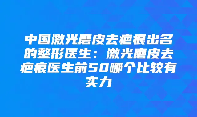 中国激光磨皮去疤痕出名的整形医生：激光磨皮去疤痕医生前50哪个比较有实力