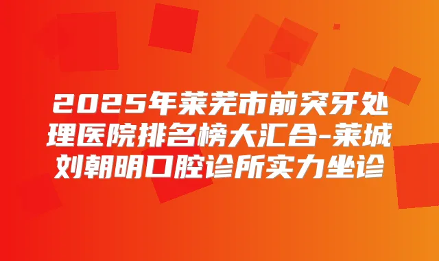 2025年莱芜市前突牙处理医院排名榜大汇合-莱城刘朝明口腔诊所实力坐诊