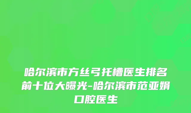 哈尔滨市方丝弓托槽医生排名前十位大曝光-哈尔滨市范亚娟口腔医生