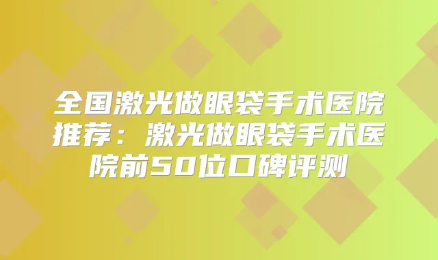 全国激光做眼袋手术医院推荐:激光做眼袋手术医院前50位口碑评测