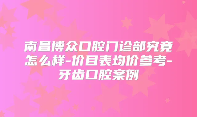 南昌博众口腔门诊部究竟怎么样-价目表均价参考-牙齿口腔案例