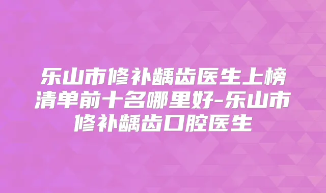 乐山市修补龋齿医生上榜清单前十名哪里好-乐山市修补龋齿口腔医生