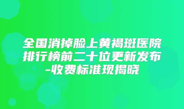 全国消掉脸上黄褐斑医院排行榜前二十位更新发布-收费标准现揭晓