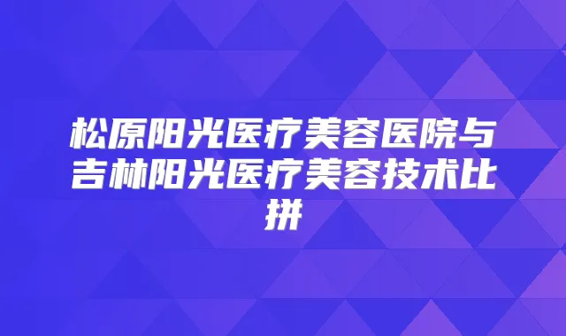 松原阳光医疗美容医院与吉林阳光医疗美容技术比拼