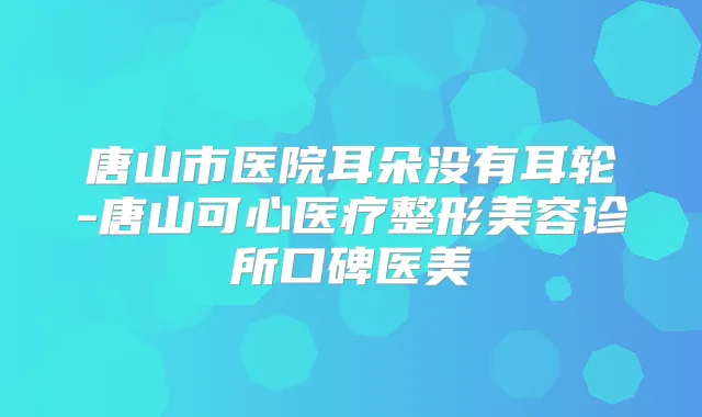 唐山市医院耳朵没有耳轮-唐山可心医疗整形美容诊所口碑医美