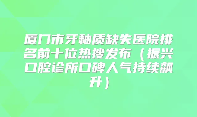 厦门市牙釉质缺失医院排名前十位热搜发布（振兴口腔诊所口碑人气持续飙升）