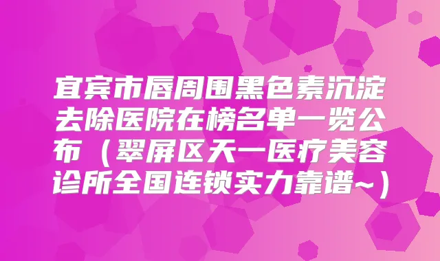 宜宾市唇周围黑色素沉淀去除医院在榜名单一览公布(翠屏区天一医疗美容诊所全国连锁实力靠谱~)