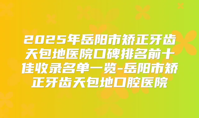 2025年岳阳市矫正牙齿天包地医院口碑排名前十佳收录名单一览-岳阳市矫正牙齿天包地口腔医院
