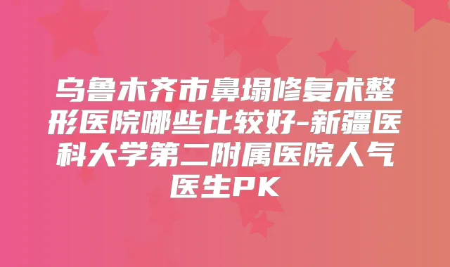 乌鲁木齐市鼻塌修复术整形医院哪些比较好-新疆医科大学第二附属医院人气医生PK
