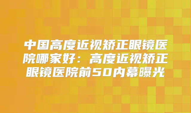 中国高度近视矫正眼镜医院哪家好：高度近视矫正眼镜医院前50内幕曝光