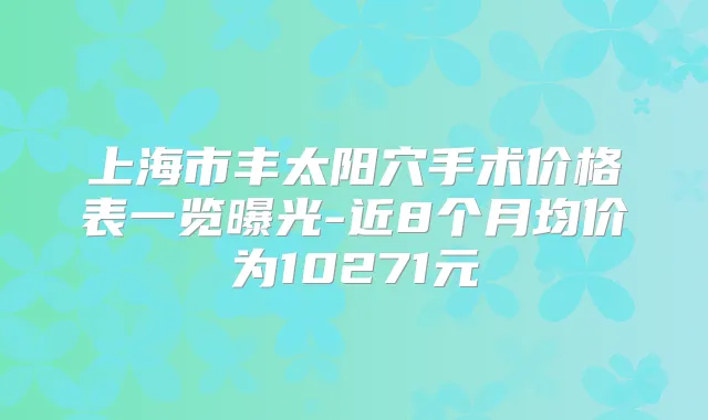 上海市丰太阳穴手术价格表一览曝光-近8个月均价为10271元