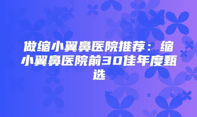 做缩小翼鼻医院推荐：缩小翼鼻医院前30佳年度甄选