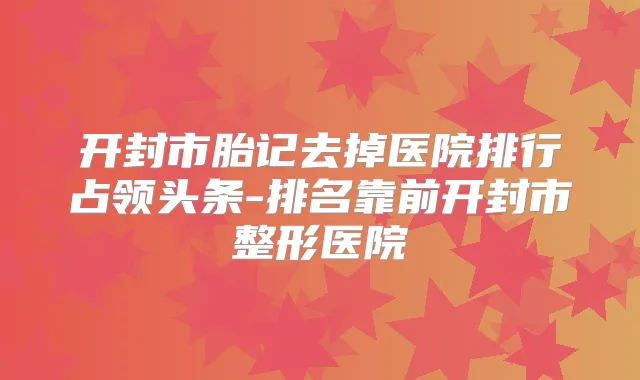 开封市胎记去掉医院排行占领头条-排名靠前开封市整形医院