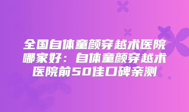 全国自体童颜穿越术医院哪家好：自体童颜穿越术医院前50佳口碑亲测