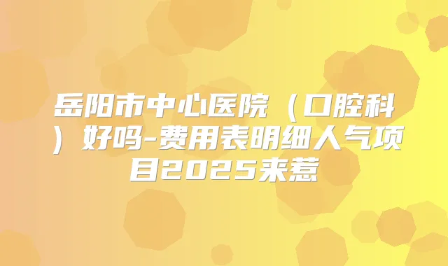 岳阳市中心医院(口腔科)好吗-费用表明细人气项目2025来惹