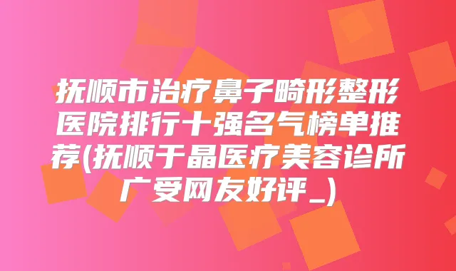 抚顺市鼻子畸形整形医院排行十强名气榜单推荐(抚顺于晶医疗美容诊所广受网友好评_)