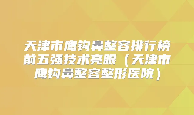 天津市鹰钩鼻整容排行榜前五强技术亮眼（天津市鹰钩鼻整容整形医院）