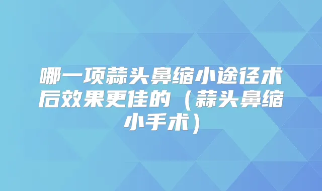 哪一项蒜头鼻缩小途径术后效果更佳的(蒜头鼻缩小手术)